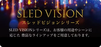 SLED VISION スレッドビジョンシリーズ SLED VISIONシリーズは、お客様の用途やシーンに応じた、豊富なラインアップをご用意しております。